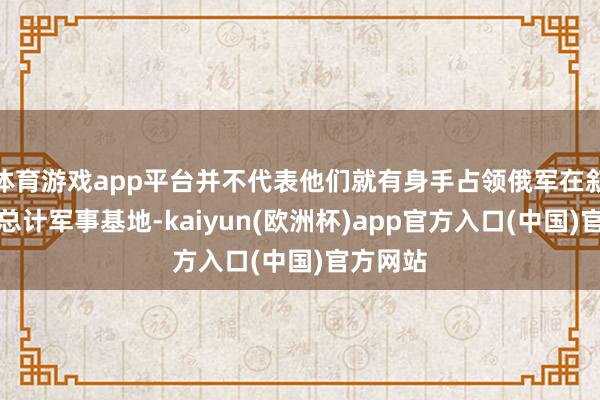 体育游戏app平台并不代表他们就有身手占领俄军在叙利亚的总计军事基地-kaiyun(欧洲杯)app官方入口(中国)官方网站