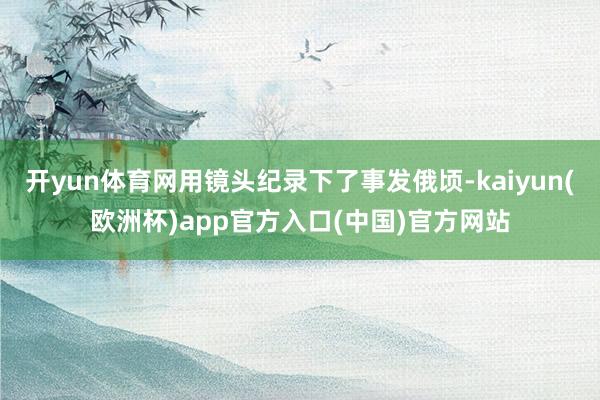 开yun体育网用镜头纪录下了事发俄顷-kaiyun(欧洲杯)app官方入口(中国)官方网站