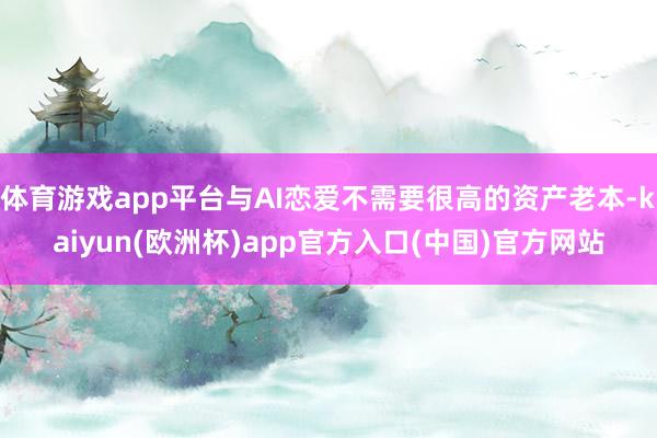 体育游戏app平台与AI恋爱不需要很高的资产老本-kaiyun(欧洲杯)app官方入口(中国)官方网站