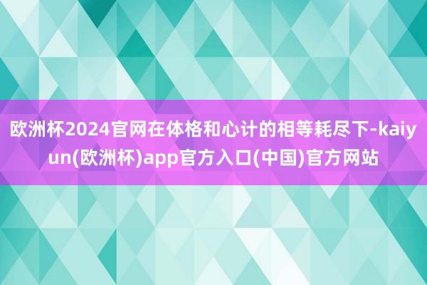 欧洲杯2024官网在体格和心计的相等耗尽下-kaiyun(欧洲杯)app官方入口(中国)官方网站