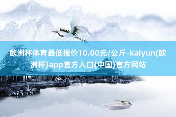 欧洲杯体育最低报价10.00元/公斤-kaiyun(欧洲杯)app官方入口(中国)官方网站