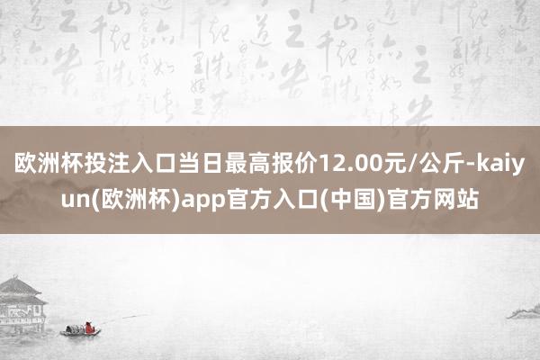 欧洲杯投注入口当日最高报价12.00元/公斤-kaiyun(欧洲杯)app官方入口(中国)官方网站