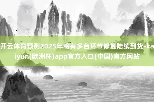 开云体育预测2025年将有多台环节修复陆续到货-kaiyun(欧洲杯)app官方入口(中国)官方网站