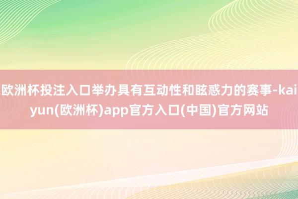 欧洲杯投注入口举办具有互动性和眩惑力的赛事-kaiyun(欧洲杯)app官方入口(中国)官方网站