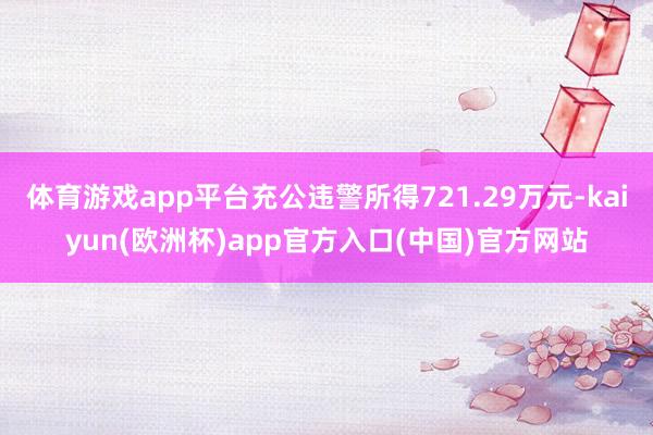 体育游戏app平台充公违警所得721.29万元-kaiyun(欧洲杯)app官方入口(中国)官方网站