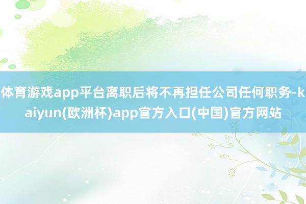 体育游戏app平台离职后将不再担任公司任何职务-kaiyun(欧洲杯)app官方入口(中国)官方网站