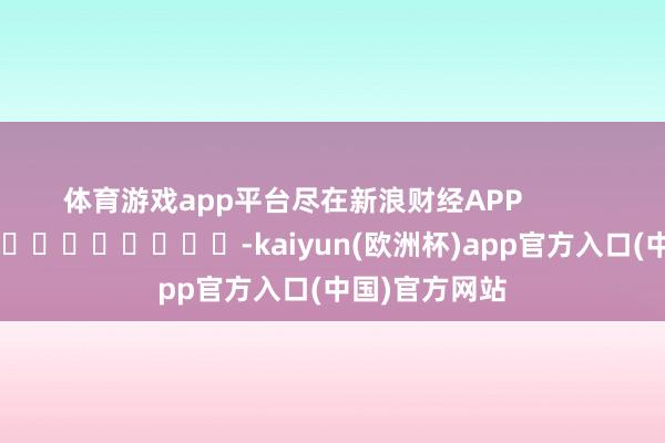 体育游戏app平台尽在新浪财经APP -kaiyun(欧洲杯)app官方入口(中国)官方网站