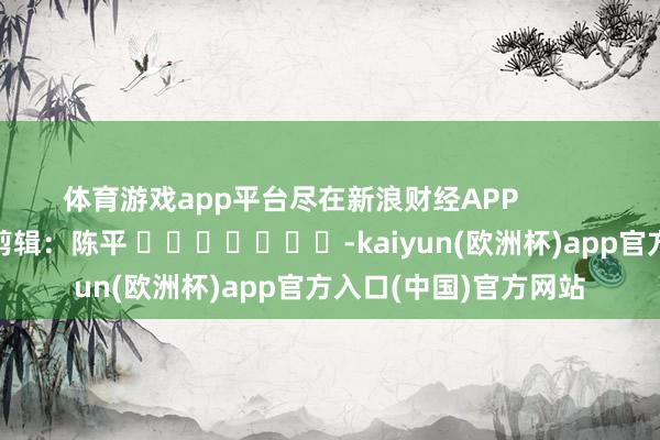 体育游戏app平台尽在新浪财经APP 牵扯剪辑:陈平 -kaiyun(欧洲杯)app官方入口(中国)官方网站