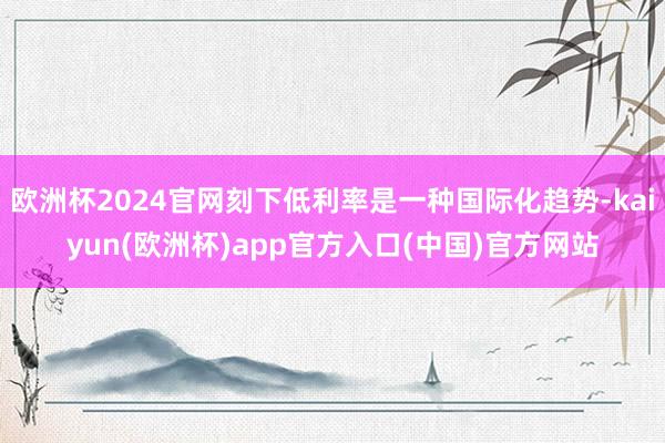 欧洲杯2024官网刻下低利率是一种国际化趋势-kaiyun(欧洲杯)app官方入口(中国)官方网站