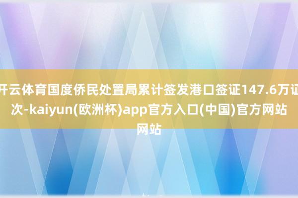 开云体育国度侨民处置局累计签发港口签证147.6万证次-kaiyun(欧洲杯)app官方入口(中国)官方网站