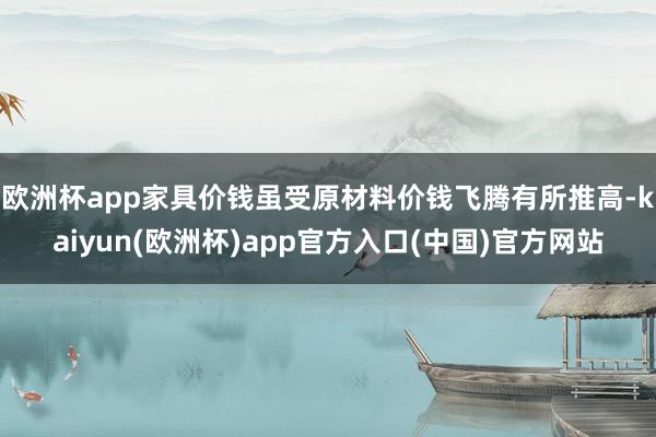 欧洲杯app家具价钱虽受原材料价钱飞腾有所推高-kaiyun(欧洲杯)app官方入口(中国)官方网站