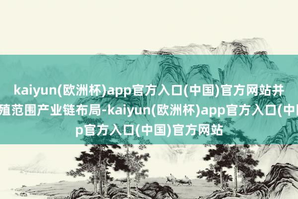 kaiyun(欧洲杯)app官方入口(中国)官方网站并推动扶助生殖范围产业链布局-kaiyun(欧洲杯)app官方入口(中国)官方网站
