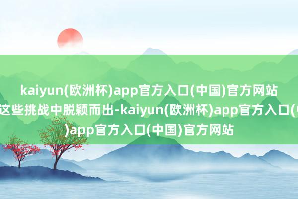 kaiyun(欧洲杯)app官方入口(中国)官方网站他们将好像在这些挑战中脱颖而出-kaiyun(欧洲杯)app官方入口(中国)官方网站