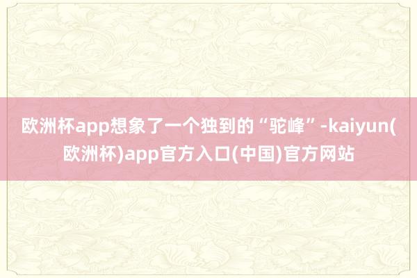 欧洲杯app想象了一个独到的“驼峰”-kaiyun(欧洲杯)app官方入口(中国)官方网站