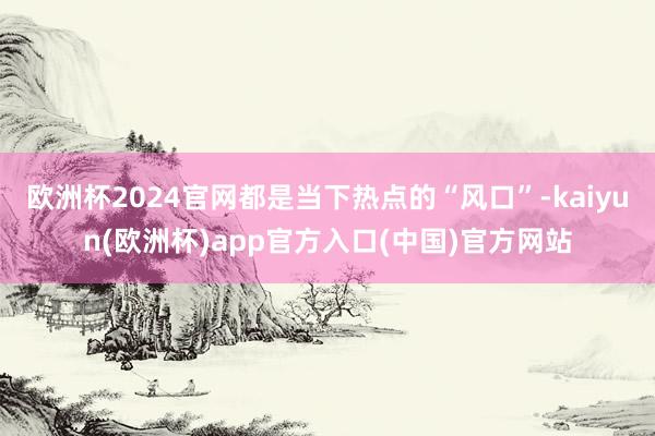 欧洲杯2024官网都是当下热点的“风口”-kaiyun(欧洲杯)app官方入口(中国)官方网站