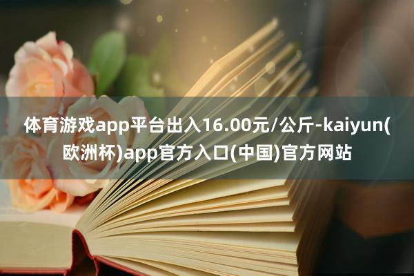 体育游戏app平台出入16.00元/公斤-kaiyun(欧洲杯)app官方入口(中国)官方网站