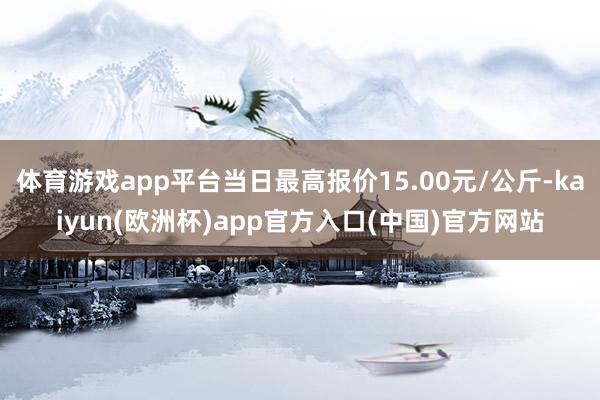 体育游戏app平台当日最高报价15.00元/公斤-kaiyun(欧洲杯)app官方入口(中国)官方网站