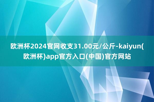 欧洲杯2024官网收支31.00元/公斤-kaiyun(欧洲杯)app官方入口(中国)官方网站