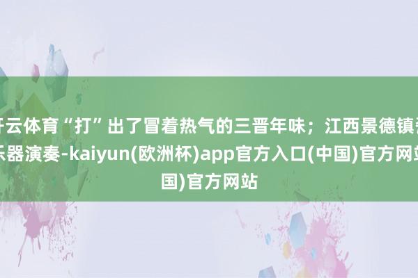 开云体育“打”出了冒着热气的三晋年味;江西景德镇瓷乐器演奏-kaiyun(欧洲杯)app官方入口(中国)官方网站