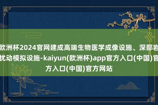 欧洲杯2024官网建成高端生物医学成像设施、深部岩土工程扰动模拟设施-kaiyun(欧洲杯)app官方入口(中国)官方网站