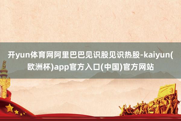 开yun体育网阿里巴巴见识股见识热股-kaiyun(欧洲杯)app官方入口(中国)官方网站
