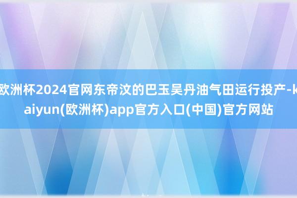 欧洲杯2024官网东帝汶的巴玉吴丹油气田运行投产-kaiyun(欧洲杯)app官方入口(中国)官方网站