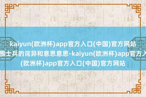 kaiyun(欧洲杯)app官方入口(中国)官方网站这一举动引起了周围士兵的诧异和意思意思-kaiyun(欧洲杯)app官方入口(中国)官方网站