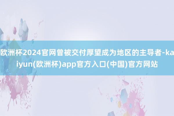 欧洲杯2024官网曾被交付厚望成为地区的主导者-kaiyun(欧洲杯)app官方入口(中国)官方网站