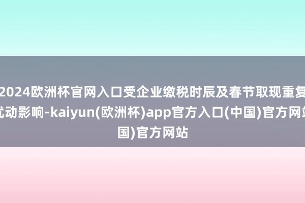 2024欧洲杯官网入口受企业缴税时辰及春节取现重复扰动影响-kaiyun(欧洲杯)app官方入口(中国)官方网站