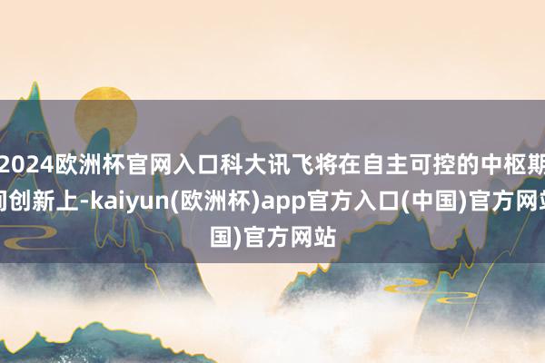 2024欧洲杯官网入口科大讯飞将在自主可控的中枢期间创新上-kaiyun(欧洲杯)app官方入口(中国)官方网站