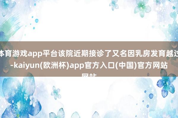 体育游戏app平台该院近期接诊了又名因乳房发育越过-kaiyun(欧洲杯)app官方入口(中国)官方网站