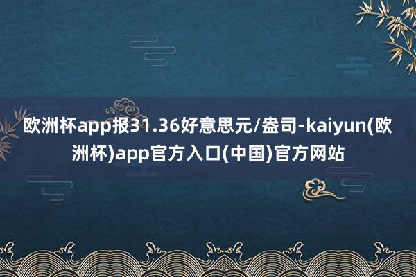 欧洲杯app报31.36好意思元/盎司-kaiyun(欧洲杯)app官方入口(中国)官方网站