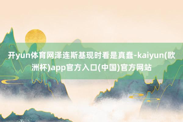 开yun体育网泽连斯基现时看是真蠢-kaiyun(欧洲杯)app官方入口(中国)官方网站