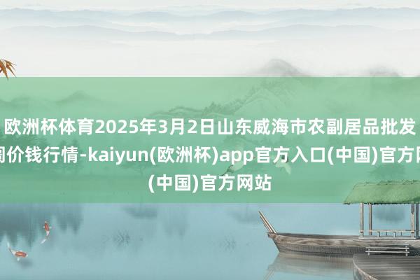 欧洲杯体育2025年3月2日山东威海市农副居品批发阛阓价钱行情-kaiyun(欧洲杯)app官方入口(中国)官方网站