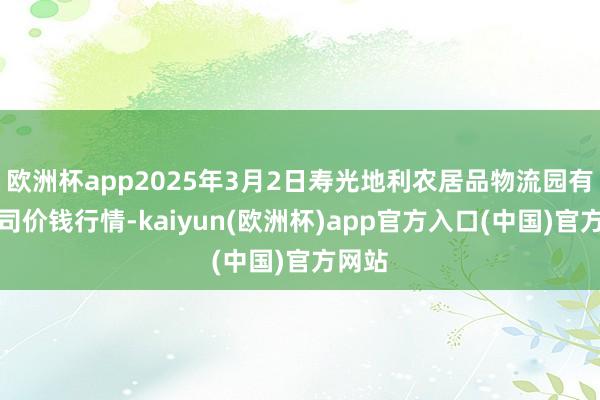 欧洲杯app2025年3月2日寿光地利农居品物流园有限公司价钱行情-kaiyun(欧洲杯)app官方入口(中国)官方网站