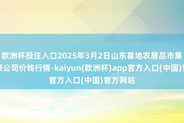 欧洲杯投注入口2025年3月2日山东喜地农居品市集惩办有限公司价钱行情-kaiyun(欧洲杯)app官方入口(中国)官方网站