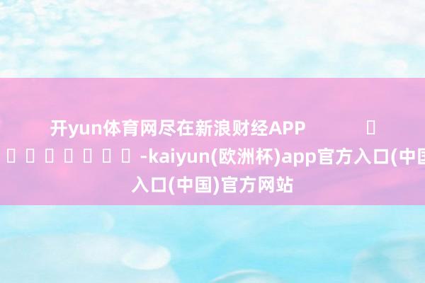开yun体育网尽在新浪财经APP -kaiyun(欧洲杯)app官方入口(中国)官方网站