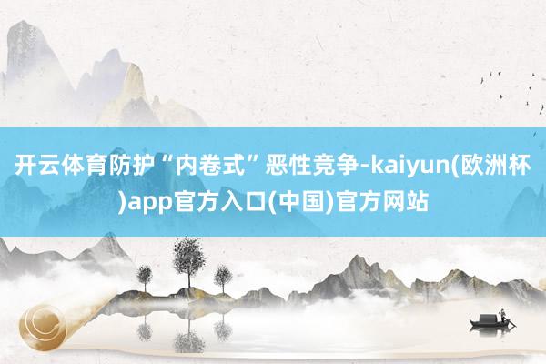 开云体育防护“内卷式”恶性竞争-kaiyun(欧洲杯)app官方入口(中国)官方网站