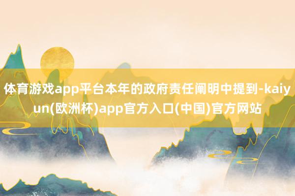 体育游戏app平台本年的政府责任阐明中提到-kaiyun(欧洲杯)app官方入口(中国)官方网站