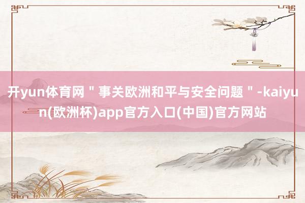 开yun体育网"事关欧洲和平与安全问题"-kaiyun(欧洲杯)app官方入口(中国)官方网站