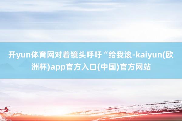 开yun体育网对着镜头呼吁“给我滚-kaiyun(欧洲杯)app官方入口(中国)官方网站