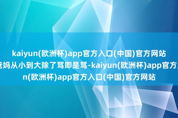 kaiyun(欧洲杯)app官方入口(中国)官方网站喝多了开动吐槽他爸妈从小到大除了骂即是骂-kaiyun(欧洲杯)app官方入口(中国)官方网站