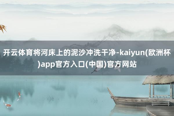 开云体育将河床上的泥沙冲洗干净-kaiyun(欧洲杯)app官方入口(中国)官方网站