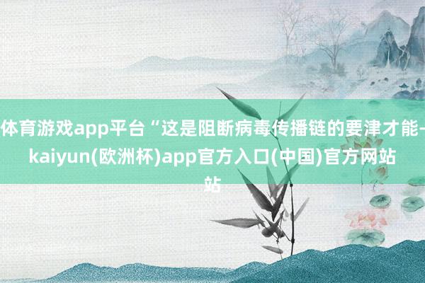 体育游戏app平台“这是阻断病毒传播链的要津才能-kaiyun(欧洲杯)app官方入口(中国)官方网站