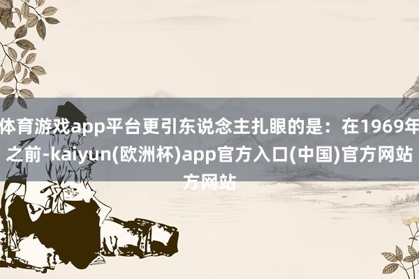 体育游戏app平台更引东说念主扎眼的是：在1969年之前-kaiyun(欧洲杯)app官方入口(中国)官方网站
