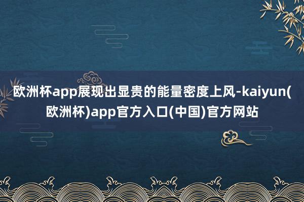 欧洲杯app展现出显贵的能量密度上风-kaiyun(欧洲杯)app官方入口(中国)官方网站