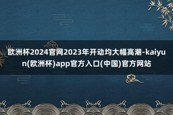 欧洲杯2024官网2023年开动均大幅高潮-kaiyun(欧洲杯)app官方入口(中国)官方网站