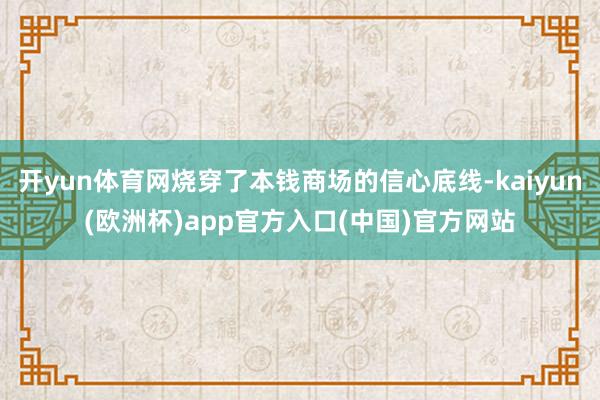 开yun体育网烧穿了本钱商场的信心底线-kaiyun(欧洲杯)app官方入口(中国)官方网站