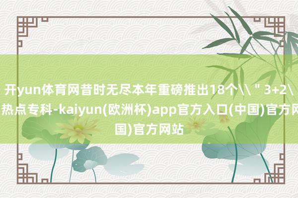 开yun体育网昔时无尽本年重磅推出18个\＂3+2\＂热点专科-kaiyun(欧洲杯)app官方入口(中国)官方网站