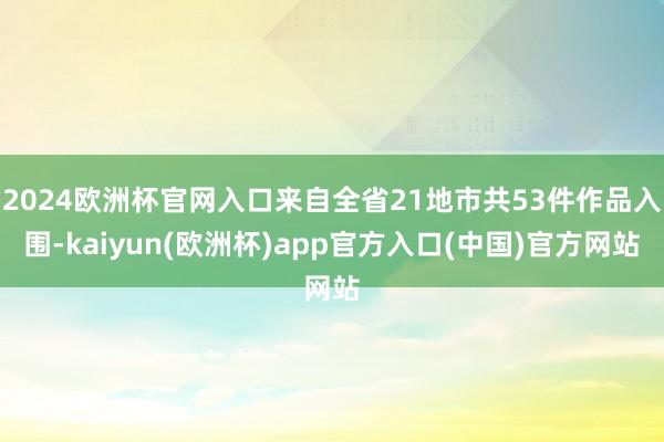 2024欧洲杯官网入口来自全省21地市共53件作品入围-kaiyun(欧洲杯)app官方入口(中国)官方网站